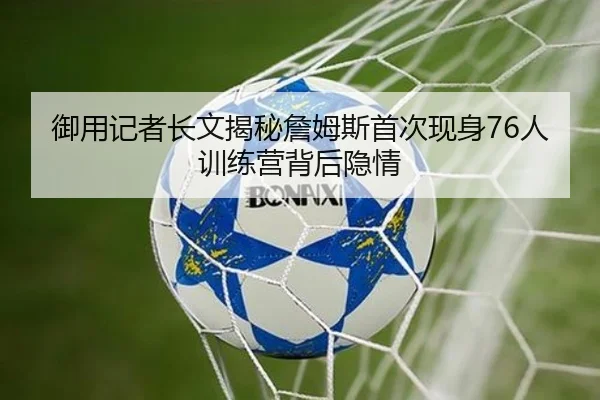 御用记者长文揭秘詹姆斯首次现身76人训练营背后隐情（JiuyouSports）